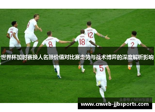 世界杯加时赛换人名额价值对比赛走势与战术博弈的深度解析影响 世界杯加时赛换人名额价值对比赛走势与战术博弈的深度解析影响